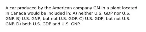 A car produced by the American company GM in a plant located in Canada would be included in: A) neither U.S. GDP nor U.S. GNP. B) U.S. GNP, but not U.S. GDP. C) U.S. GDP, but not U.S. GNP. D) both U.S. GDP and U.S. GNP.