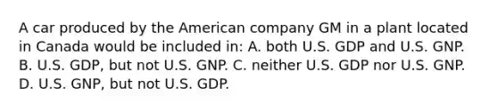 A car produced by the American company GM in a plant located in Canada would be included in: A. both U.S. GDP and U.S. GNP. B. U.S. GDP, but not U.S. GNP. C. neither U.S. GDP nor U.S. GNP. D. U.S. GNP, but not U.S. GDP.