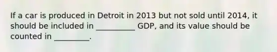 If a car is produced in Detroit in 2013 but not sold until 2014, it should be included in __________ GDP, and its value should be counted in _________.