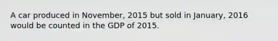 A car produced in November, 2015 but sold in January, 2016 would be counted in the GDP of 2015.