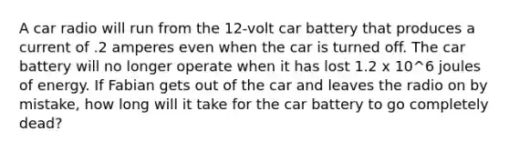 A car radio will run from the 12-volt car battery that produces a current of .2 amperes even when the car is turned off. The car battery will no longer operate when it has lost 1.2 x 10^6 joules of energy. If Fabian gets out of the car and leaves the radio on by mistake, how long will it take for the car battery to go completely dead?