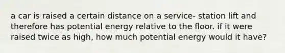 a car is raised a certain distance on a service- station lift and therefore has potential energy relative to the floor. if it were raised twice as high, how much potential energy would it have?