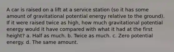 A car is raised on a lift at a service station (so it has some amount of gravitational potential energy relative to the ground). If it were raised twice as high, how much gravitational potential energy would it have compared with what it had at the first height? a. Half as much. b. Twice as much. c. Zero potential energy. d. The same amount.