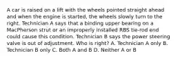 A car is raised on a lift with the wheels pointed straight ahead and when the engine is started, the wheels slowly turn to the right. Technician A says that a binding upper bearing on a MacPherson strut or an improperly installed RBS tie-rod end could cause this condition. Technician B says the power steering valve is out of adjustment. Who is right? A. Technician A only B. Technician B only C. Both A and B D. Neither A or B