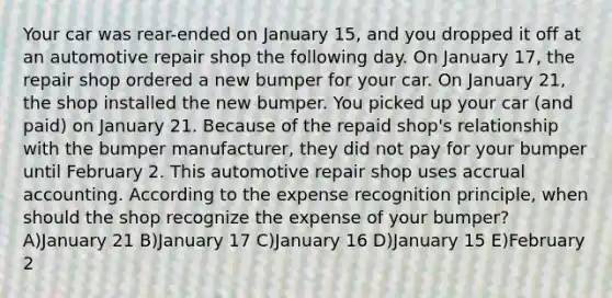 Your car was rear-ended on January 15, and you dropped it off at an automotive repair shop the following day. On January 17, the repair shop ordered a new bumper for your car. On January 21, the shop installed the new bumper. You picked up your car (and paid) on January 21. Because of the repaid shop's relationship with the bumper manufacturer, they did not pay for your bumper until February 2. This automotive repair shop uses accrual accounting. According to the expense recognition principle, when should the shop recognize the expense of your bumper? A)January 21 B)January 17 C)January 16 D)January 15 E)February 2