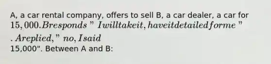 A, a car rental company, offers to sell B, a car dealer, a car for 15,000. B responds "I will take it, have it detailed for me". A replied, "no, I said15,000". Between A and B: