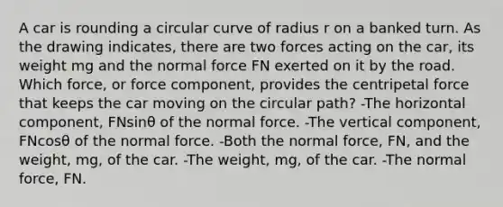 A car is rounding a circular curve of radius r on a banked turn. As the drawing indicates, there are two forces acting on the car, its weight mg and the normal force FN exerted on it by the road. Which force, or force component, provides the centripetal force that keeps the car moving on the circular path? -The horizontal component, FNsinθ of the normal force. -The vertical component, FNcosθ of the normal force. -Both the normal force, FN, and the weight, mg, of the car. -The weight, mg, of the car. -The normal force, FN.