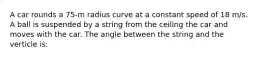 A car rounds a 75-m radius curve at a constant speed of 18 m/s. A ball is suspended by a string from the ceiling the car and moves with the car. The angle between the string and the verticle is: