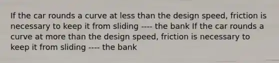 If the car rounds a curve at less than the design speed, friction is necessary to keep it from sliding ---- the bank If the car rounds a curve at more than the design speed, friction is necessary to keep it from sliding ---- the bank