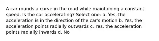 A car rounds a curve in the road while maintaining a constant speed. Is the car accelerating? Select one: a. Yes, the acceleration is in the direction of the car's motion b. Yes, the acceleration points radially outwards c. Yes, the acceleration points radially inwards d. No