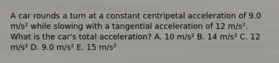 A car rounds a turn at a constant centripetal acceleration of 9.0 m/s² while slowing with a tangential acceleration of 12 m/s². What is the car's total acceleration? A. 10 m/s² B. 14 m/s² C. 12 m/s² D. 9.0 m/s² E. 15 m/s²