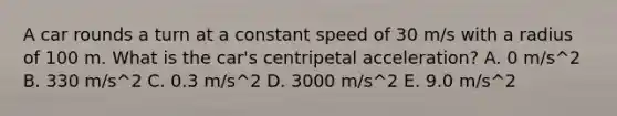 A car rounds a turn at a constant speed of 30 m/s with a radius of 100 m. What is the car's centripetal acceleration? A. 0 m/s^2 B. 330 m/s^2 C. 0.3 m/s^2 D. 3000 m/s^2 E. 9.0 m/s^2