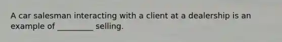 A car salesman interacting with a client at a dealership is an example of _________ selling.