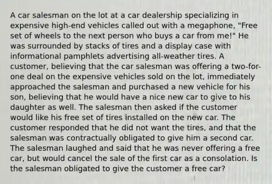 A car salesman on the lot at a car dealership specializing in expensive high-end vehicles called out with a megaphone, "Free set of wheels to the next person who buys a car from me!" He was surrounded by stacks of tires and a display case with informational pamphlets advertising all-weather tires. A customer, believing that the car salesman was offering a two-for-one deal on the expensive vehicles sold on the lot, immediately approached the salesman and purchased a new vehicle for his son, believing that he would have a nice new car to give to his daughter as well. The salesman then asked if the customer would like his free set of tires installed on the new car. The customer responded that he did not want the tires, and that the salesman was contractually obligated to give him a second car. The salesman laughed and said that he was never offering a free car, but would cancel the sale of the first car as a consolation. Is the salesman obligated to give the customer a free car?