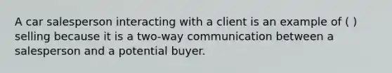 A car salesperson interacting with a client is an example of ( ) selling because it is a two-way communication between a salesperson and a potential buyer.