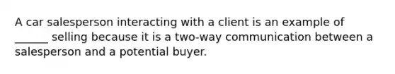 A car salesperson interacting with a client is an example of ______ selling because it is a two-way communication between a salesperson and a potential buyer.