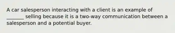 A car salesperson interacting with a client is an example of _______ selling because it is a two-way communication between a salesperson and a potential buyer.