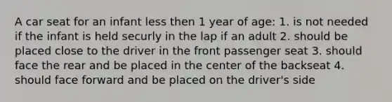 A car seat for an infant less then 1 year of age: 1. is not needed if the infant is held securly in the lap if an adult 2. should be placed close to the driver in the front passenger seat 3. should face the rear and be placed in the center of the backseat 4. should face forward and be placed on the driver's side