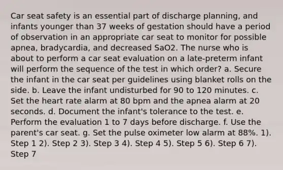 Car seat safety is an essential part of discharge planning, and infants younger than 37 weeks of gestation should have a period of observation in an appropriate car seat to monitor for possible apnea, bradycardia, and decreased SaO2. The nurse who is about to perform a car seat evaluation on a late-preterm infant will perform the sequence of the test in which order? a. Secure the infant in the car seat per guidelines using blanket rolls on the side. b. Leave the infant undisturbed for 90 to 120 minutes. c. Set the heart rate alarm at 80 bpm and the apnea alarm at 20 seconds. d. Document the infant's tolerance to the test. e. Perform the evaluation 1 to 7 days before discharge. f. Use the parent's car seat. g. Set the pulse oximeter low alarm at 88%. 1). Step 1 2). Step 2 3). Step 3 4). Step 4 5). Step 5 6). Step 6 7). Step 7