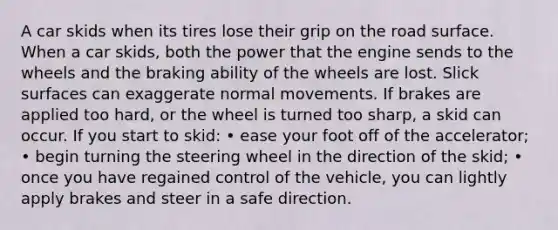 A car skids when its tires lose their grip on the road surface. When a car skids, both the power that the engine sends to the wheels and the braking ability of the wheels are lost. Slick surfaces can exaggerate normal movements. If brakes are applied too hard, or the wheel is turned too sharp, a skid can occur. If you start to skid: • ease your foot off of the accelerator; • begin turning the steering wheel in the direction of the skid; • once you have regained control of the vehicle, you can lightly apply brakes and steer in a safe direction.