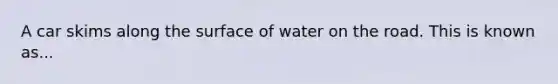 A car skims along the surface of water on the road. This is known as...