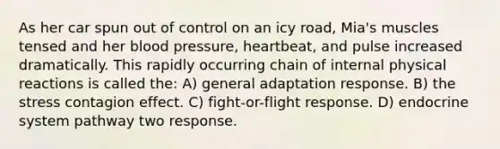 As her car spun out of control on an icy road, Mia's muscles tensed and her <a href='https://www.questionai.com/knowledge/kD0HacyPBr-blood-pressure' class='anchor-knowledge'>blood pressure</a>, heartbeat, and pulse increased dramatically. This rapidly occurring chain of internal physical reactions is called the: A) general adaptation response. B) the stress contagion effect. C) <a href='https://www.questionai.com/knowledge/kWVFnZW4ga-fight-or-flight-response' class='anchor-knowledge'>fight-or-flight response</a>. D) <a href='https://www.questionai.com/knowledge/k97r8ZsIZg-endocrine-system' class='anchor-knowledge'>endocrine system</a> pathway two response.