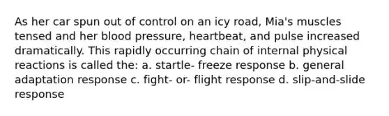 As her car spun out of control on an icy road, Mia's muscles tensed and her blood pressure, heartbeat, and pulse increased dramatically. This rapidly occurring chain of internal physical reactions is called the: a. startle- freeze response b. general adaptation response c. fight- or- flight response d. slip-and-slide response