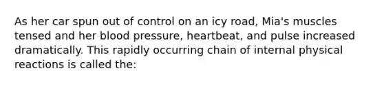 As her car spun out of control on an icy road, Mia's muscles tensed and her <a href='https://www.questionai.com/knowledge/kD0HacyPBr-blood-pressure' class='anchor-knowledge'>blood pressure</a>, heartbeat, and pulse increased dramatically. This rapidly occurring chain of internal physical reactions is called the: