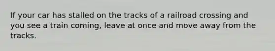 If your car has stalled on the tracks of a railroad crossing and you see a train coming, leave at once and move away from the tracks.