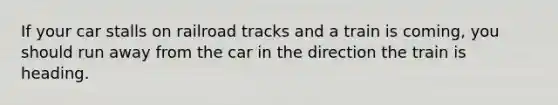 If your car stalls on railroad tracks and a train is coming, you should run away from the car in the direction the train is heading.