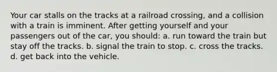 Your car stalls on the tracks at a railroad crossing, and a collision with a train is imminent. After getting yourself and your passengers out of the car, you should: a. run toward the train but stay off the tracks. b. signal the train to stop. c. cross the tracks. d. get back into the vehicle.