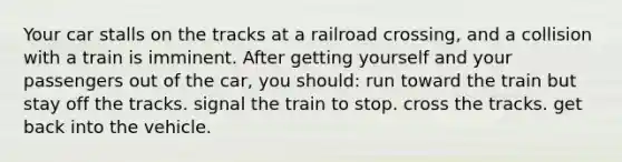 Your car stalls on the tracks at a railroad crossing, and a collision with a train is imminent. After getting yourself and your passengers out of the car, you should: run toward the train but stay off the tracks. signal the train to stop. cross the tracks. get back into the vehicle.