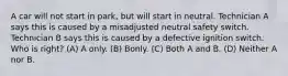 A car will not start in park, but will start in neutral. Technician A says this is caused by a misadjusted neutral safety switch. Technician B says this is caused by a defective ignition switch. Who is right? (A) A only. (B) Bonly. (C) Both A and B. (D) Neither A nor B.