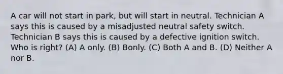 A car will not start in park, but will start in neutral. Technician A says this is caused by a misadjusted neutral safety switch. Technician B says this is caused by a defective ignition switch. Who is right? (A) A only. (B) Bonly. (C) Both A and B. (D) Neither A nor B.