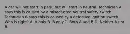 A car will not start in park, but will start in neutral. Technician A says this is caused by a misadjusted neutral safety switch. Technician B says this is caused by a defective ignition switch. Who is right? A. A only B. B only C. Both A and B D. Neither A nor B