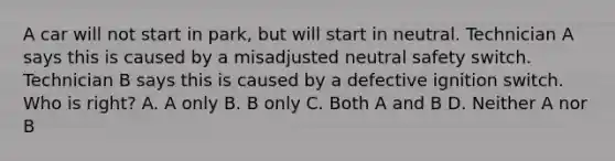 A car will not start in park, but will start in neutral. Technician A says this is caused by a misadjusted neutral safety switch. Technician B says this is caused by a defective ignition switch. Who is right? A. A only B. B only C. Both A and B D. Neither A nor B