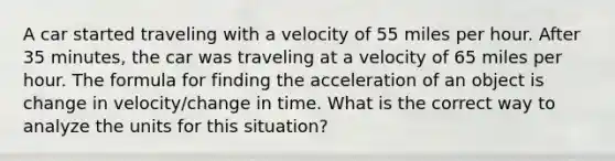 A car started traveling with a velocity of 55 miles per hour. After 35 minutes, the car was traveling at a velocity of 65 miles per hour. The formula for finding the acceleration of an object is change in velocity/change in time. What is the correct way to analyze the units for this situation?