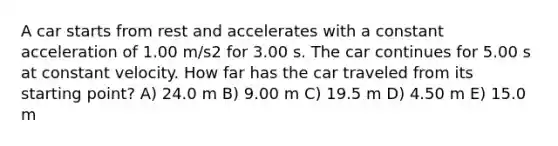 A car starts from rest and accelerates with a constant acceleration of 1.00 m/s2 for 3.00 s. The car continues for 5.00 s at constant velocity. How far has the car traveled from its starting point? A) 24.0 m B) 9.00 m C) 19.5 m D) 4.50 m E) 15.0 m