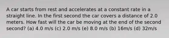 A car starts from rest and accelerates at a constant rate in a straight line. In the first second the car covers a distance of 2.0 meters. How fast will the car be moving at the end of the second second? (a) 4.0 m/s (c) 2.0 m/s (e) 8.0 m/s (b) 16m/s (d) 32m/s