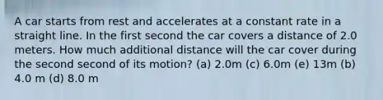 A car starts from rest and accelerates at a constant rate in a straight line. In the first second the car covers a distance of 2.0 meters. How much additional distance will the car cover during the second second of its motion? (a) 2.0m (c) 6.0m (e) 13m (b) 4.0 m (d) 8.0 m