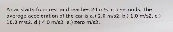 A car starts from rest and reaches 20 m/s in 5 seconds. The average acceleration of the car is a.) 2.0 m/s2. b.) 1.0 m/s2. c.) 10.0 m/s2. d.) 4.0 m/s2. e.) zero m/s2.