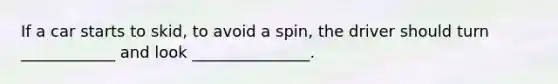 If a car starts to skid, to avoid a spin, the driver should turn ____________ and look _______________.