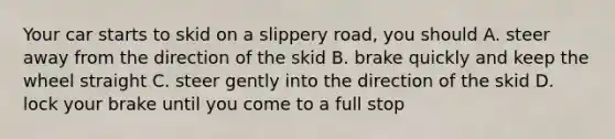 Your car starts to skid on a slippery road, you should A. steer away from the direction of the skid B. brake quickly and keep the wheel straight C. steer gently into the direction of the skid D. lock your brake until you come to a full stop