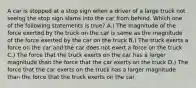 A car is stopped at a stop sign when a driver of a large truck not seeing the stop sign slams into the car from behind. Which one of the following statements is true? A.) The magnitude of the force exerted by the truck on the car is same as the magnitude of the force exerted by the car on the truck B.) The truck exerts a force on the car and the car does not exert a force on the truck C.) The force that the truck exerts on the car has a larger magnitude than the force that the car exerts on the truck D.) The force that the car exerts on the truck has a larger magnitude than the force that the truck exerts on the car