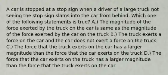 A car is stopped at a stop sign when a driver of a large truck not seeing the stop sign slams into the car from behind. Which one of the following statements is true? A.) The magnitude of the force exerted by the truck on the car is same as the magnitude of the force exerted by the car on the truck B.) The truck exerts a force on the car and the car does not exert a force on the truck C.) The force that the truck exerts on the car has a larger magnitude than the force that the car exerts on the truck D.) The force that the car exerts on the truck has a larger magnitude than the force that the truck exerts on the car