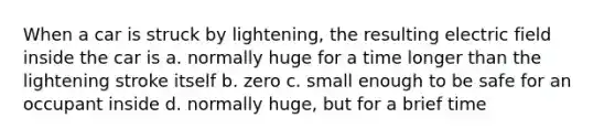 When a car is struck by lightening, the resulting electric field inside the car is a. normally huge for a time longer than the lightening stroke itself b. zero c. small enough to be safe for an occupant inside d. normally huge, but for a brief time