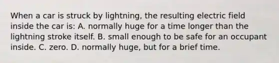 When a car is struck by lightning, the resulting electric field inside the car is: A. normally huge for a time longer than the lightning stroke itself. B. small enough to be safe for an occupant inside. C. zero. D. normally huge, but for a brief time.