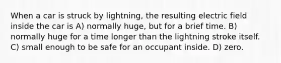 When a car is struck by lightning, the resulting electric field inside the car is A) normally huge, but for a brief time. B) normally huge for a time longer than the lightning stroke itself. C) small enough to be safe for an occupant inside. D) zero.