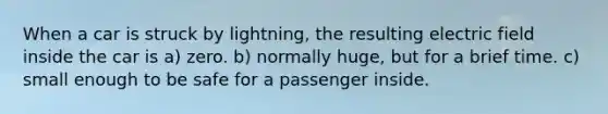 When a car is struck by lightning, the resulting electric field inside the car is a) zero. b) normally huge, but for a brief time. c) small enough to be safe for a passenger inside.