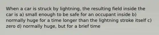 When a car is struck by lightning, the resulting field inside the car is a) small enough to be safe for an occupant inside b) normally huge for a time longer than the lightning stroke itself c) zero d) normally huge, but for a brief time